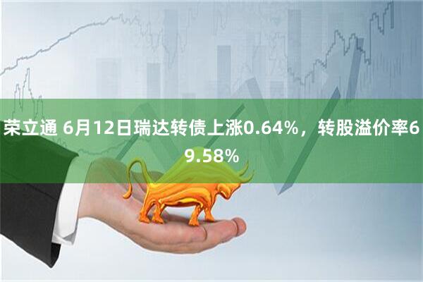 荣立通 6月12日瑞达转债上涨0.64%，转股溢价率69.58%