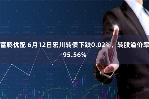 富腾优配 6月12日宏川转债下跌0.02%，转股溢价率95.56%