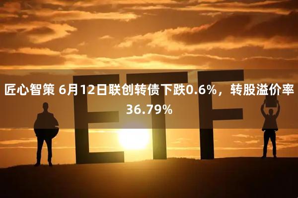 匠心智策 6月12日联创转债下跌0.6%，转股溢价率36.79%