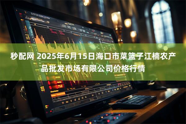 秒配网 2025年6月15日海口市菜篮子江楠农产品批发市场有限公司价格行情