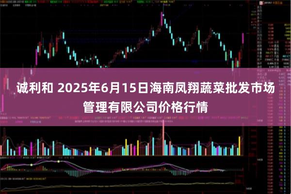 诚利和 2025年6月15日海南凤翔蔬菜批发市场管理有限公司价格行情