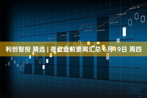 利创智投 精选 | 夜盘盘前要闻汇总 6月19日 周四