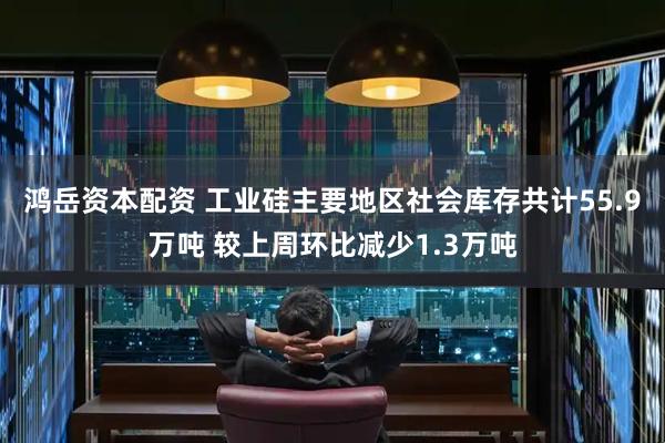 鸿岳资本配资 工业硅主要地区社会库存共计55.9万吨 较上周环比减少1.3万吨