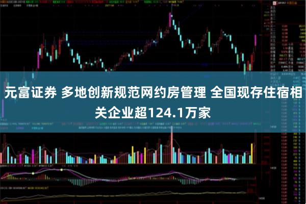 元富证券 多地创新规范网约房管理 全国现存住宿相关企业超124.1万家