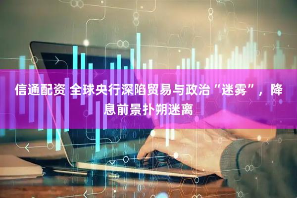 信通配资 全球央行深陷贸易与政治“迷雾”，降息前景扑朔迷离
