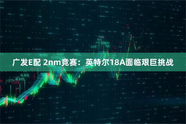 广发E配 2nm竞赛：英特尔18A面临艰巨挑战