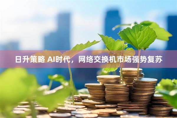 日升策略 AI时代，网络交换机市场强势复苏