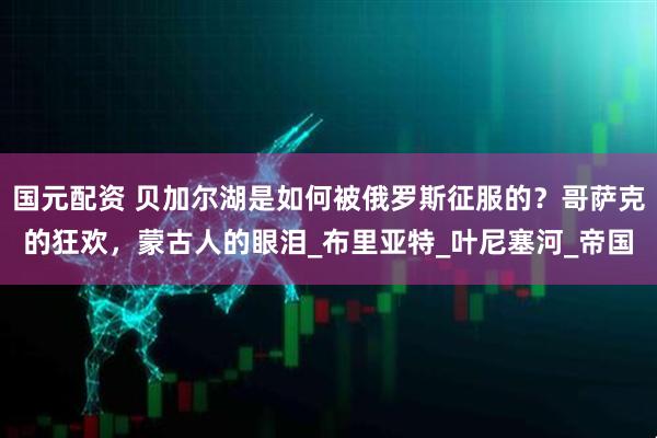 国元配资 贝加尔湖是如何被俄罗斯征服的？哥萨克的狂欢，蒙古人的眼泪_布里亚特_叶尼塞河_帝国