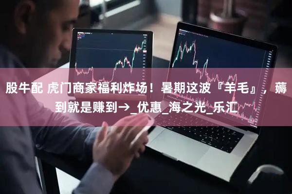股牛配 虎门商家福利炸场！暑期这波『羊毛』，薅到就是赚到→_优惠_海之光_乐汇