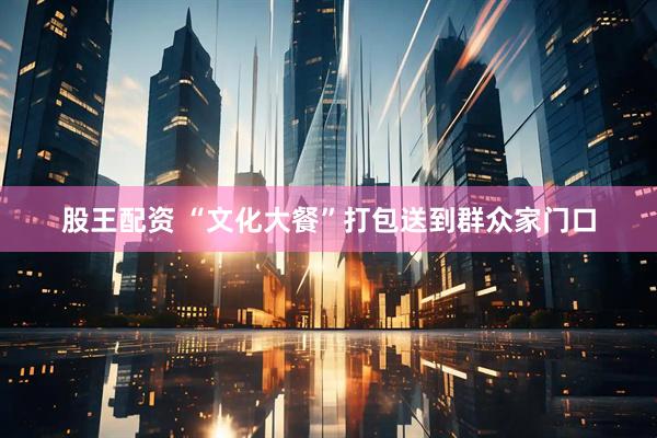 股王配资 “文化大餐”打包送到群众家门口