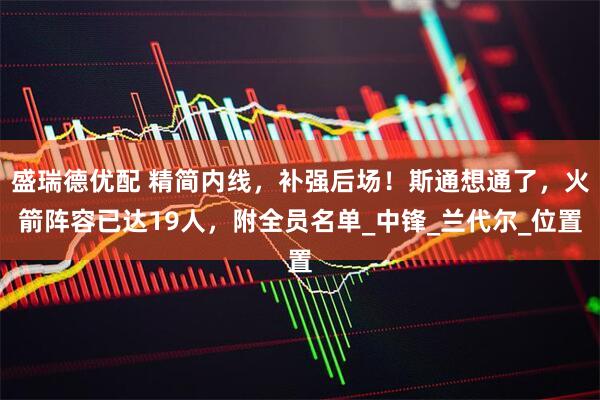 盛瑞德优配 精简内线，补强后场！斯通想通了，火箭阵容已达19人，附全员名单_中锋_兰代尔_位置