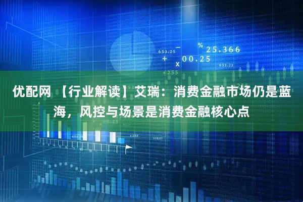优配网 【行业解读】艾瑞：消费金融市场仍是蓝海，风控与场景是消费金融核心点