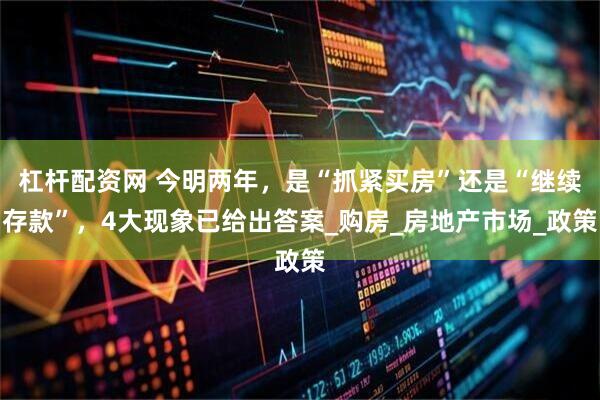 杠杆配资网 今明两年，是“抓紧买房”还是“继续存款”，4大现象已给出答案_购房_房地产市场_政策