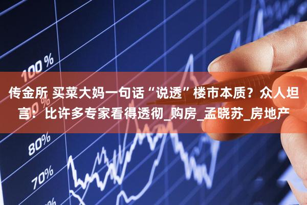 传金所 买菜大妈一句话“说透”楼市本质？众人坦言：比许多专家看得透彻_购房_孟晓苏_房地产