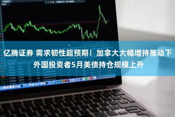 亿腾证券 需求韧性超预期！加拿大大幅增持推动下 外国投资者5月美债持仓规模上升