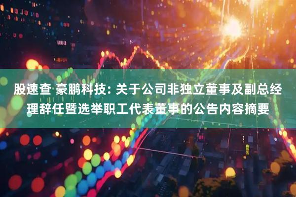 股速查 豪鹏科技: 关于公司非独立董事及副总经理辞任暨选举职工代表董事的公告内容摘要