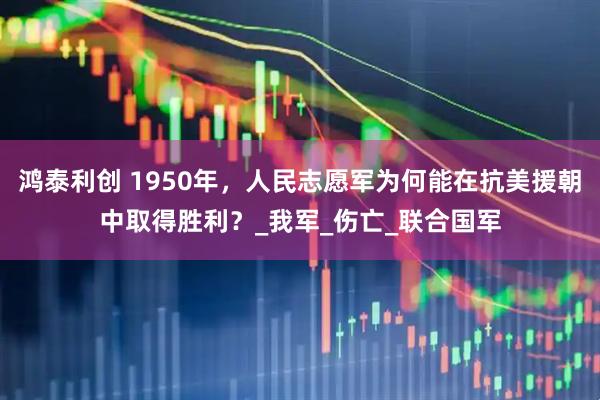 鸿泰利创 1950年，人民志愿军为何能在抗美援朝中取得胜利？_我军_伤亡_联合国军