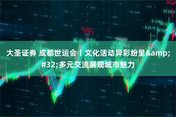 大圣证券 成都世运会丨文化活动异彩纷呈&#32;多元交流展现城市魅力